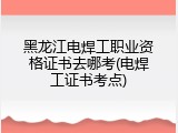 黑龙江电焊工职业资格证书去哪考(电焊工证书考点)