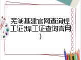 芜湖基建官网查询焊工证(焊工证查询官网)