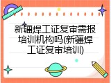 新疆焊工证复审需报培训机构吗(新疆焊工证复审培训)