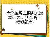 大兴区焊工模拟实操考试题库(大兴焊工模拟题库)