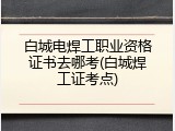 白城电焊工职业资格证书去哪考(白城焊工证考点)