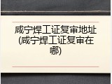 咸宁焊工证复审地址(咸宁焊工证复审在哪)