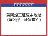 黄冈焊工证复审地址(黄冈焊工证复审点)