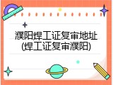 濮阳焊工证复审地址(焊工证复审濮阳)