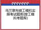乌兰察布焊工模拟实操考试题库(焊工模拟考题库)