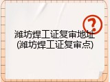 潍坊焊工证复审地址(潍坊焊工证复审点)