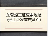 东营焊工证复审地址(焊工证复审东营点)