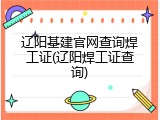 辽阳基建官网查询焊工证(辽阳焊工证查询)
