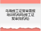乌海焊工证复审需报培训机构吗(焊工证复审找机构)