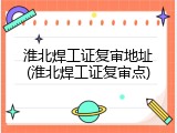 淮北焊工证复审地址(淮北焊工证复审点)