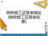 铁岭焊工证复审地址(铁岭焊工证复审在哪)