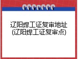 辽阳焊工证复审地址(辽阳焊工证复审点)