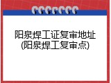 阳泉焊工证复审地址(阳泉焊工复审点)
