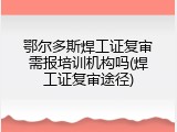 鄂尔多斯焊工证复审需报培训机构吗(焊工证复审途径)