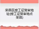 荣昌区焊工证复审地址(焊工证复审地点荣昌)