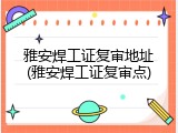 雅安焊工证复审地址(雅安焊工证复审点)