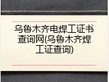 乌鲁木齐电焊工证书查询网(乌鲁木齐焊工证查询)