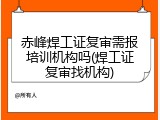 赤峰焊工证复审需报培训机构吗(焊工证复审找机构)