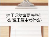 焊工证复审要考些什么(焊工复审考什么)