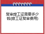 复审焊工证需要多少钱(焊工证复审费用)