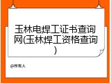 玉林电焊工证书查询网(玉林焊工资格查询)