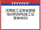 河源焊工证复审需报培训机构吗(焊工证复审培训)