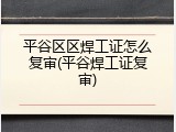 平谷区区焊工证怎么复审(平谷焊工证复审)