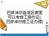 巴彦淖尔盘龙区哪里可以考焊工操作证(巴彦淖尔焊工证办理)