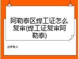 阿勒泰区焊工证怎么复审(焊工证复审阿勒泰)