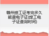 赣州焊工证考完多久能查电子证(焊工电子证查询时间)