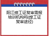 阳江焊工证复审需报培训机构吗(焊工证复审途径)