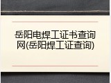 岳阳电焊工证书查询网(岳阳焊工证查询)