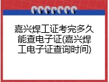 嘉兴焊工证考完多久能查电子证(嘉兴焊工电子证查询时间)