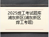 2025焊工考试题库浦东新区(浦东新区焊工考题)