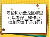 呼伦贝尔盘龙区哪里可以考焊工操作证(盘龙区焊工证办理)