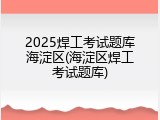 2025焊工考试题库海淀区(海淀区焊工考试题库)