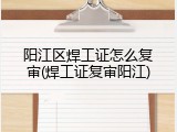 阳江区焊工证怎么复审(焊工证复审阳江)