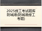 2025焊工考试题库防城港(防城港焊工考题)