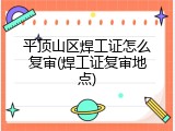 平顶山区焊工证怎么复审(焊工证复审地点)