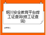 铜川安全教育平台焊工证查询(焊工证查询)