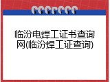 临汾电焊工证书查询网(临汾焊工证查询)