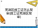 芜湖区焊工证怎么复审(焊工证芜湖区复审)