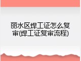 丽水区焊工证怎么复审(焊工证复审流程)