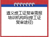 遵义焊工证复审需报培训机构吗(焊工证复审途径)