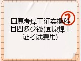 固原考焊工证实操科目四多少钱(固原焊工证考试费用)