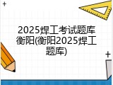 2025焊工考试题库衡阳(衡阳2025焊工题库)