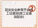 延安安全教育平台焊工证查询(焊工证查询延安)