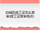 白城区焊工证怎么复审(焊工证复审地点)