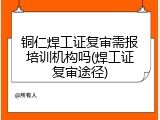 铜仁焊工证复审需报培训机构吗(焊工证复审途径)