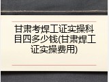 甘肃考焊工证实操科目四多少钱(甘肃焊工证实操费用)